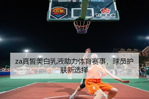 za真皙美白乳液助力体育赛事，球员护肤新选择